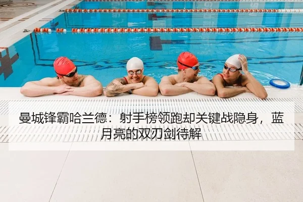 曼城锋霸哈兰德：射手榜领跑却关键战隐身，蓝月亮的双刃剑待解